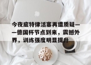 今夜底特律活塞再遭质疑——德国杯节点到来，震撼外界，训练强度明显提升的简单介绍