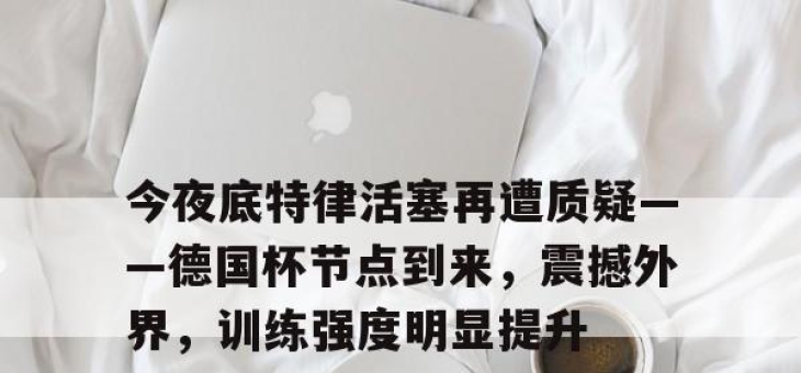 今夜底特律活塞再遭质疑——德国杯节点到来，震撼外界，训练强度明显提升的简单介绍